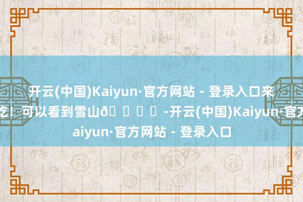 开云(中国)Kaiyun·官方网站 - 登录入口来丽江束河一定要吃！可以看到雪山🏔️-开云(中国)Kaiyun·官方网站 - 登录入口