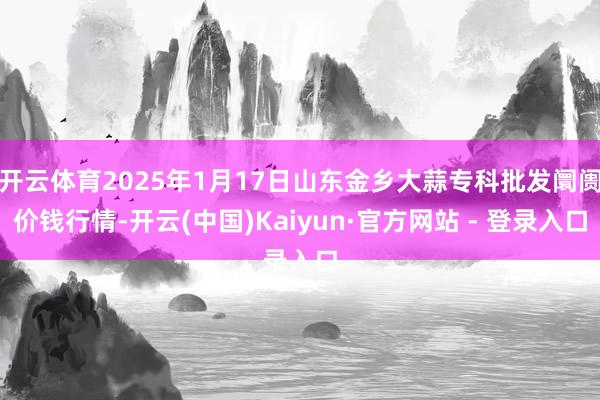 开云体育2025年1月17日山东金乡大蒜专科批发阛阓价钱行情-开云(中国)Kaiyun·官方网站 - 登录入口