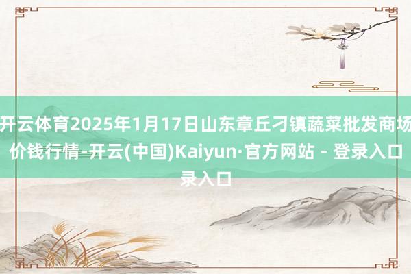 开云体育2025年1月17日山东章丘刁镇蔬菜批发商场价钱行情-开云(中国)Kaiyun·官方网站 - 登录入口