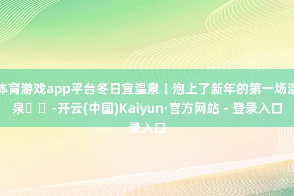 体育游戏app平台冬日宜温泉丨泡上了新年的第一场温泉♨️-开云(中国)Kaiyun·官方网站 - 登录入口