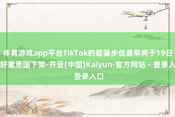 体育游戏app平台TikTok的诓骗步伐最早将于19日在好意思国下架-开云(中国)Kaiyun·官方网站 - 登录入口