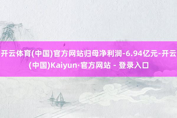 开云体育(中国)官方网站归母净利润-6.94亿元-开云(中国)Kaiyun·官方网站 - 登录入口