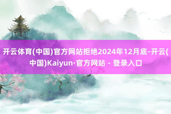 开云体育(中国)官方网站　　拒绝2024年12月底-开云(中国)Kaiyun·官方网站 - 登录入口