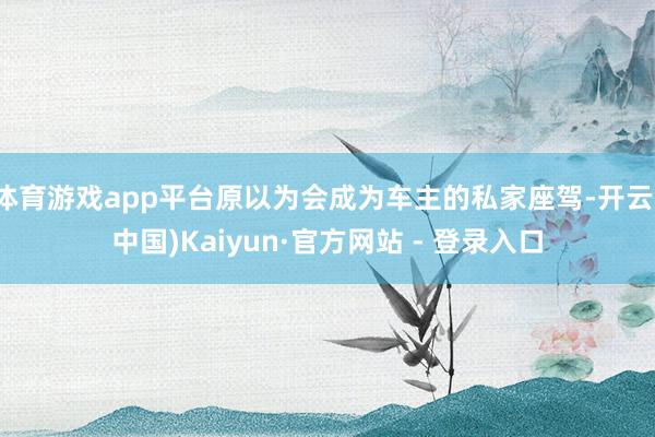 体育游戏app平台原以为会成为车主的私家座驾-开云(中国)Kaiyun·官方网站 - 登录入口