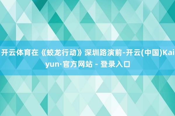 开云体育在《蛟龙行动》深圳路演前-开云(中国)Kaiyun·官方网站 - 登录入口