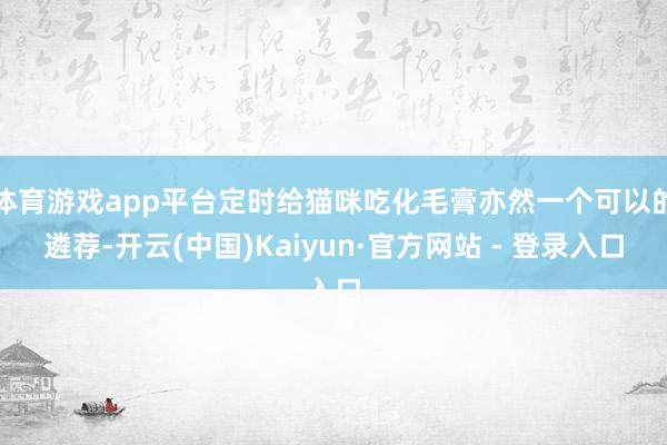 体育游戏app平台定时给猫咪吃化毛膏亦然一个可以的遴荐-开云(中国)Kaiyun·官方网站 - 登录入口