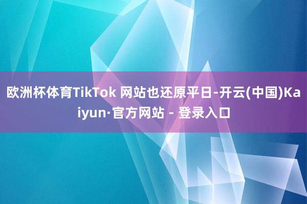 欧洲杯体育TikTok 网站也还原平日-开云(中国)Kaiyun·官方网站 - 登录入口