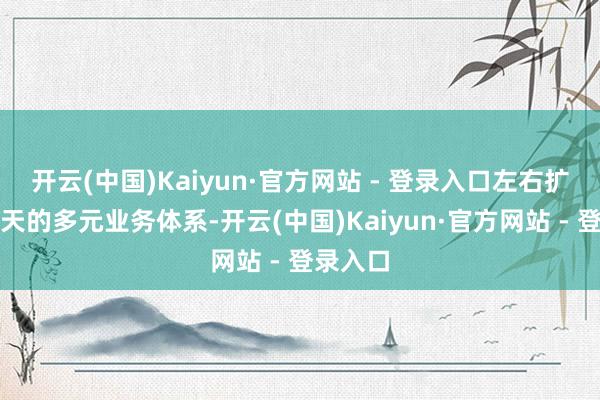 开云(中国)Kaiyun·官方网站 - 登录入口左右扩展于今天的多元业务体系-开云(中国)Kaiyun·官方网站 - 登录入口