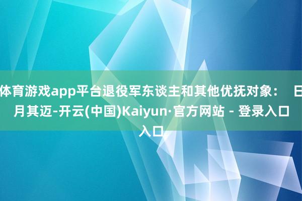 体育游戏app平台退役军东谈主和其他优抚对象：  日月其迈-开云(中国)Kaiyun·官方网站 - 登录入口