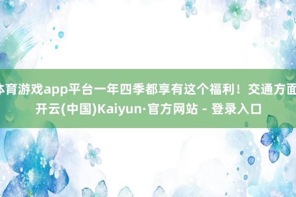 体育游戏app平台一年四季都享有这个福利！交通方面-开云(中国)Kaiyun·官方网站 - 登录入口