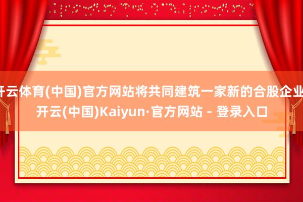 开云体育(中国)官方网站将共同建筑一家新的合股企业-开云(中国)Kaiyun·官方网站 - 登录入口