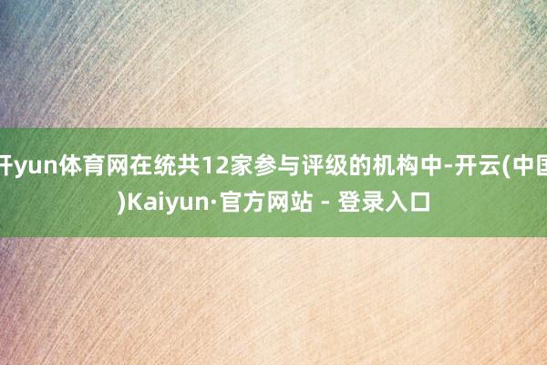 开yun体育网在统共12家参与评级的机构中-开云(中国)Kaiyun·官方网站 - 登录入口