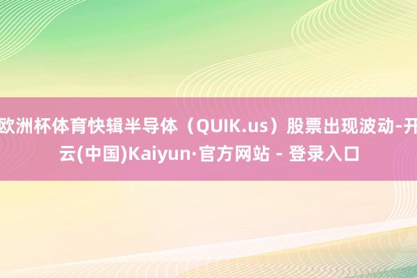 欧洲杯体育快辑半导体（QUIK.us）股票出现波动-开云(中国)Kaiyun·官方网站 - 登录入口