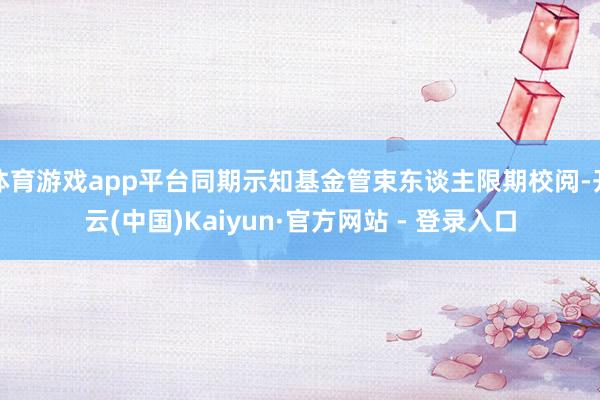 体育游戏app平台同期示知基金管束东谈主限期校阅-开云(中国)Kaiyun·官方网站 - 登录入口