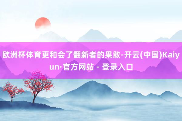 欧洲杯体育更和会了翻新者的果敢-开云(中国)Kaiyun·官方网站 - 登录入口