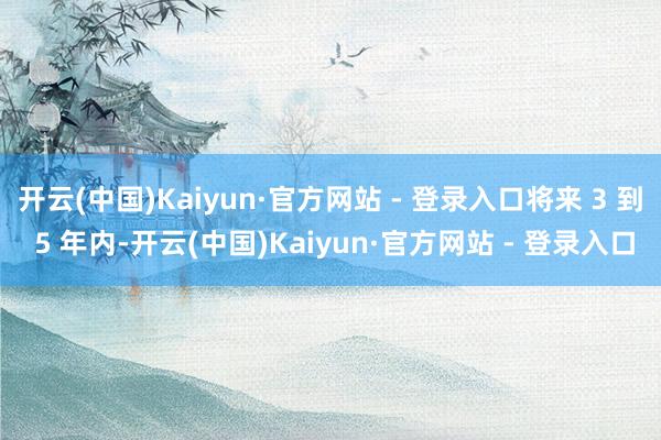 开云(中国)Kaiyun·官方网站 - 登录入口将来 3 到 5 年内-开云(中国)Kaiyun·官方网站 - 登录入口