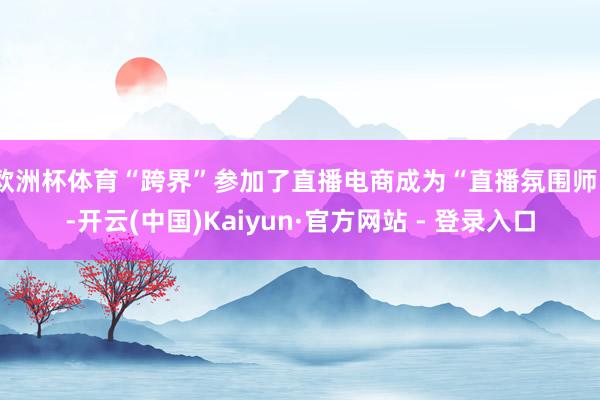 欧洲杯体育“跨界”参加了直播电商成为“直播氛围师”-开云(中国)Kaiyun·官方网站 - 登录入口